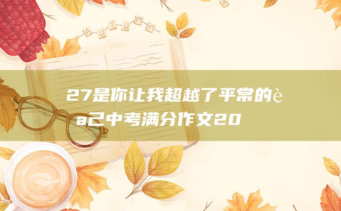 27 是你让我超越了平常的自己 中考满分作文2022年深圳中考满分作文