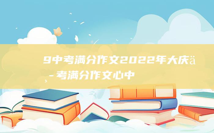 9 中考满分作文2022年大庆中考满分作文 心中的英雄