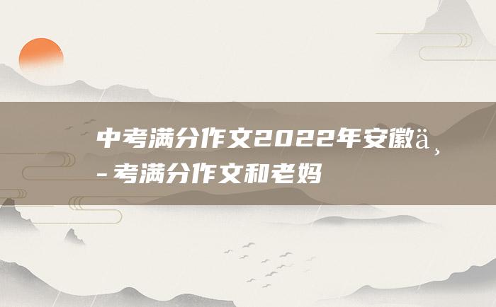 中考满分作文2022年安徽中考满分作文 和老妈在一起