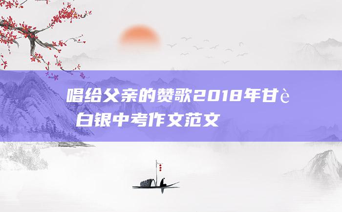 唱给父亲的赞歌 2018年甘肃白银中考作文范文四