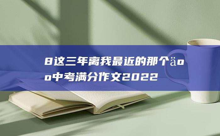 8 这三年离我最近的那个人 中考满分作文2022年安徽满分作文