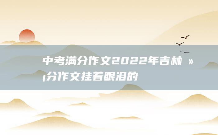 中考满分作文2022年吉林满分作文 挂着眼泪的笑涡 二十七