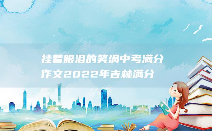 挂着眼泪的笑涡 中考满分作文2022年吉林满分作文 三十