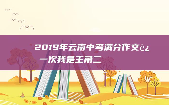 2019年云南中考满分作文 这一次 我是主角 二