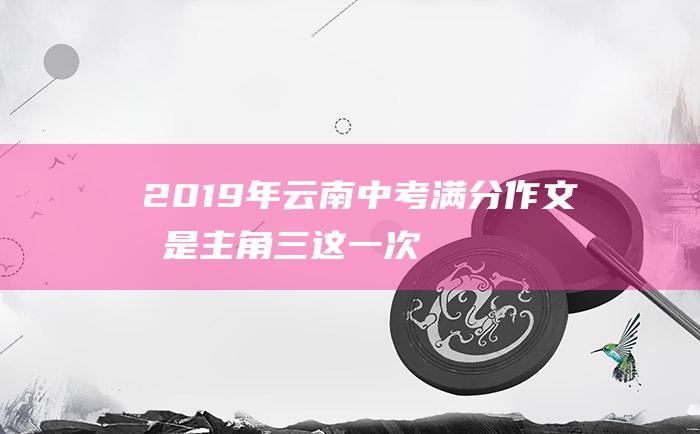 2019年云南中考满分作文我是主角三这一次