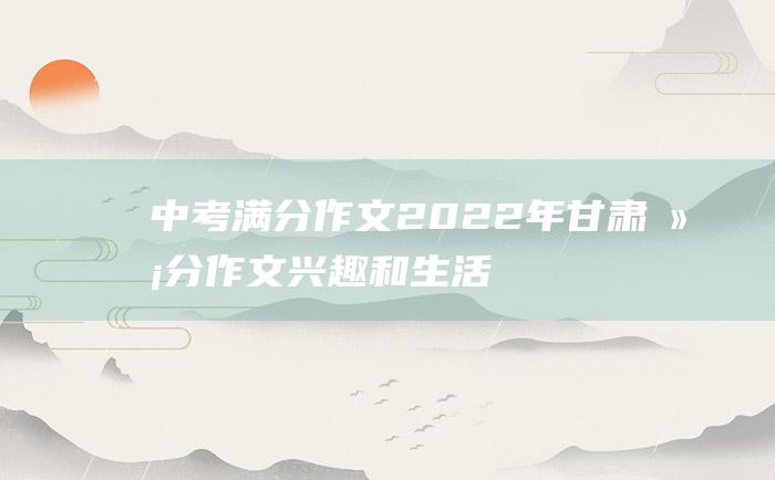 中考满分作文2022年甘肃满分作文 兴趣和生活的关系9