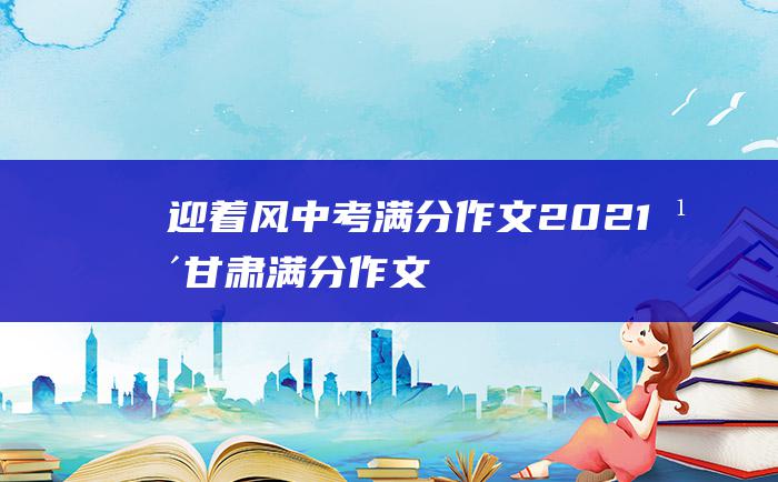 迎着风中考满分作文2021年甘肃满分作文