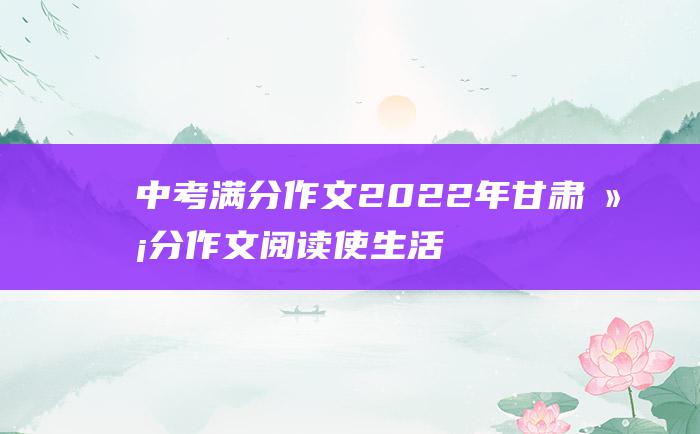 中考满分作文2022年甘肃满分作文 阅读 使生活更精彩