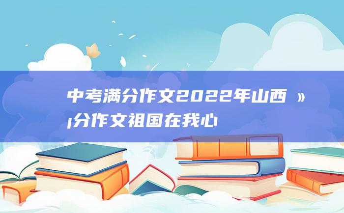 中考满分作文2022年山西满分作文 祖国在我心中是美丽的