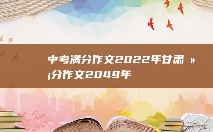 中考满分作文2022年甘肃满分作文 2049年的我