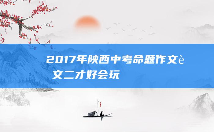 2017年陕西中考命题作文范文二 才好 会玩