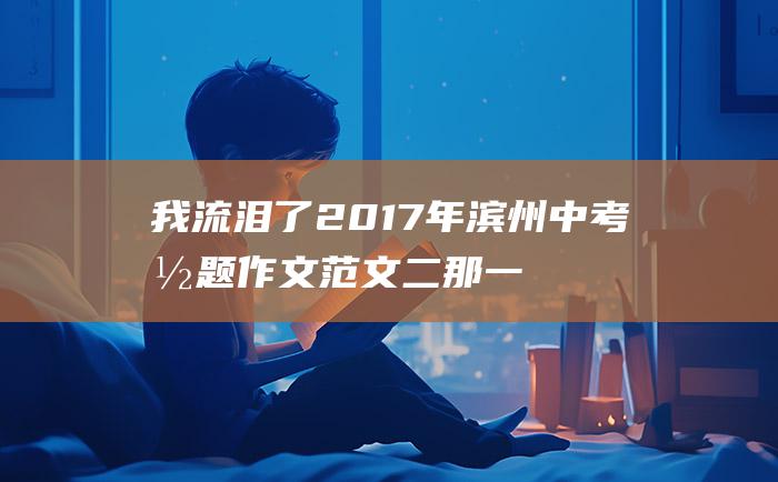 我流泪了 2017年滨州中考命题作文范文二 那一刻