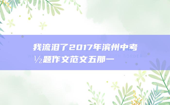 我流泪了 2017年滨州中考命题作文范文五 那一刻