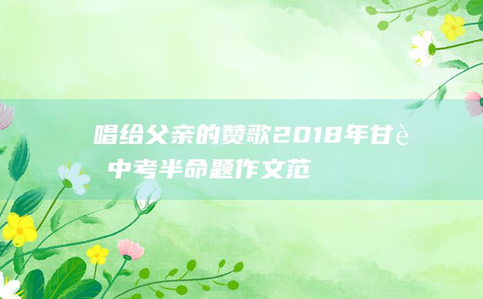 唱给父亲的赞歌 2018年甘肃中考半命题作文范文