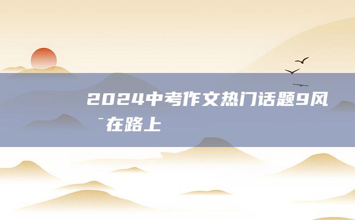 2024中考作文热门话题 9 风景在路上