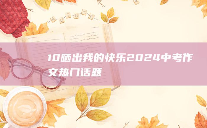 10 晒出我的快乐 2024中考作文热门话题