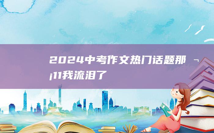 2024中考作文热门话题 那次 11 我流泪了