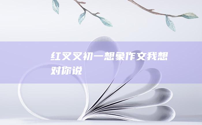 红叉叉 初一想象作文 我想对你说