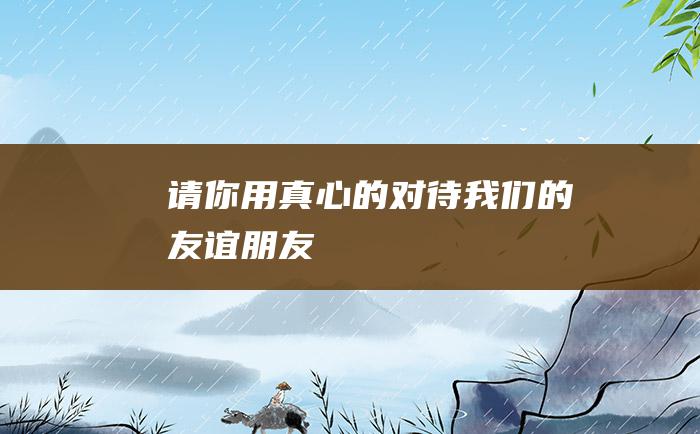 请你用真心的对待我们的友谊 朋友