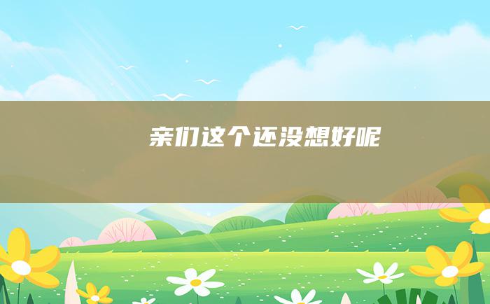 亲们 这个还没想好呢